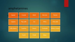 amphetamines
common names;Speed Crystal Meth Bennies Dexies
Uppers Pep pills Ice Whiz Diet pills
Jolly beans Copilots Hearts Footballs White crosses
Crank Chalk Glass
 