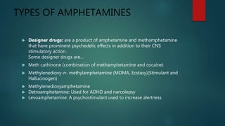 TYPES OF AMPHETAMINES
 Designer drugs: are a product of amphetamine and methamphetamine
that have prominent psychedelic effects in addition to their CNS
stimulatory action.
Some designer drugs are…
 Meth cathinone (combination of methamphetamine and cocaine)
 Methylenedioxy-n- methylamphetamine (MDMA, Ecstasy)(Stimulant and
Hallucinogen)
 Methylenedioxyamphetamine
 Detroamphetamine: Used for ADHD and narcolepsy
 Levoamphetamine: A psychostimulant used to increase alertness
 
