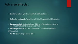 Adverse effects:
 Cardiovascular: Hypertension (7% to 22%, pediatric )
 Endocrine metabolic: Weight loss (4% to 9%, pediatric; 11%, adults )
 Gastrointestinal: Abdominal pain (11% to 14%, pediatrics ), Loss of
appetite (22% to 36%), Xerostomia (35% )
 Neurologic: Headache (26% ), Insomnia (12% to 17%), pediatric;
(27%, adults )
 Psychiatric: Feeling nervous (6% )
 