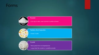 Forms
Powder
• Can vary in color, most common in white to brown
Tablets And Capsules
• Varies in color
Crystal
• Most potent form of amphetamine
• Large sheet like crystals or crystalline powder
 