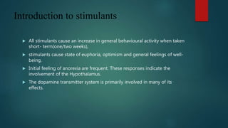 Introduction to stimulants
 All stimulants cause an increase in general behavioural activity when taken
short- term(one/two weeks),
 stimulants cause state of euphoria, optimism and general feelings of well-
being.
 Initial feeling of anorexia are frequent. These responses indicate the
involvement of the Hypothalamus.
 The dopamine transmitter system is primarily involved in many of its
effects.
 