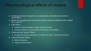 Pharmacological effects of cocaine
 Enhanced activity of dopamine, noradrenaline, adrenaline and serotonin
transmitters
 Blocks the reuptake and inactivation of these elements following their release
from neurons
 CNS Effects
 Creates increased strength, energy, and performance
 Increases euphoria, self-confidence, well-being, and sociability
 Cardiovascular System Effects
 Increases the levels of adrenaline, increases heart rate, raises blood pressure
 Local Anesthetic Effects
 Reduces bleeding
 Topical numbing effects
 