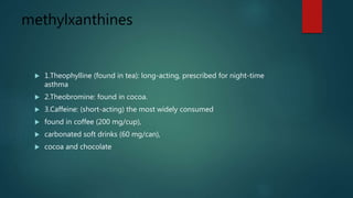 methylxanthines
 1.Theophylline (found in tea): long-acting, prescribed for night-time
asthma
 2.Theobromine: found in cocoa.
 3.Caffeine: (short-acting) the most widely consumed
 found in coffee (200 mg/cup),
 carbonated soft drinks (60 mg/can),
 cocoa and chocolate
 
