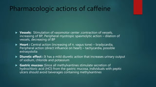 Pharmacologic actions of caffeine
 Vessels: Stimulation of vasomotor center ;contraction of vessels,
increasing of BP, Peripheral myotropic spasmolytic action – dilation of
vessels, decreasing of BP
 Heart : Central action (increasing of n. vagus tone) – bradycardia,
Peripheral action (direct influence on heart) – tachycardia, possible
extrasystolia
 Diuretic effect : It has a mild diuretic action that increases urinary output
of sodium, chloride and potassium
 Gastric mucosa :Since all methylxantines stimulate secretion of
hydrochloric acid (HCl) from the gastric mucosa, individuals with peptic
ulcers should avoid beverages containing methylxantines
 