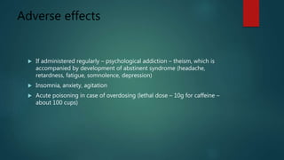 Adverse effects
 If administered regularly – psychological addiction – theism, which is
accompanied by development of abstinent syndrome (headache,
retardness, fatigue, somnolence, depression)
 Insomnia, anxiety, agitation
 Acute poisoning in case of overdosing (lethal dose – 10g for caffeine –
about 100 cups)
 
