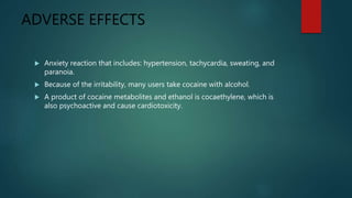 ADVERSE EFFECTS
 Anxiety reaction that includes: hypertension, tachycardia, sweating, and
paranoia.
 Because of the irritability, many users take cocaine with alcohol.
 A product of cocaine metabolites and ethanol is cocaethylene, which is
also psychoactive and cause cardiotoxicity.
 