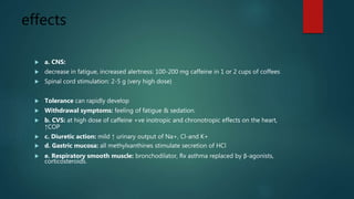 effects
 a. CNS:
 decrease in fatigue, increased alertness: 100-200 mg caffeine in 1 or 2 cups of coffees
 Spinal cord stimulation: 2-5 g (very high dose)
 Tolerance can rapidly develop
 Withdrawal symptoms: feeling of fatigue & sedation.
 b. CVS: at high dose of caffeine +ve inotropic and chronotropic effects on the heart,
↑COP
 c. Diuretic action: mild ↑ urinary output of Na+, Cl-and K+
 d. Gastric mucosa: all methylxanthines stimulate secretion of HCl
 e. Respiratory smooth muscle: bronchodilator, Rx asthma replaced by β-agonists,
corticosteroids.
 