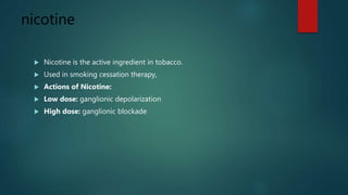 nicotine
 Nicotine is the active ingredient in tobacco.
 Used in smoking cessation therapy,
 Actions of Nicotine:
 Low dose: ganglionic depolarization
 High dose: ganglionic blockade
 