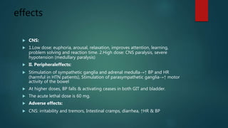 effects
 CNS:
 1.Low dose: euphoria, arousal, relaxation, improves attention, learning,
problem solving and reaction time. 2.High dose: CNS paralysis, severe
hypotension (medullary paralysis)
 II. Peripheraleffects:
 Stimulation of sympathetic ganglia and adrenal medulla→↑ BP and HR
(harmful in HTN patients), Stimulation of parasympathetic ganglia→↑ motor
activity of the bowel
 At higher doses, BP falls & activating ceases in both GIT and bladder.
 The acute lethal dose is 60 mg.
 Adverse effects:
 CNS: irritability and tremors, Intestinal cramps, diarrhea, ↑HR & BP
 