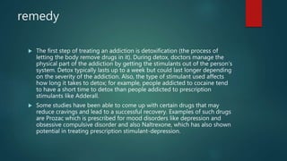 remedy
 The first step of treating an addiction is detoxification (the process of
letting the body remove drugs in it). During detox, doctors manage the
physical part of the addiction by getting the stimulants out of the person’s
system. Detox typically lasts up to a week but could last longer depending
on the severity of the addiction. Also, the type of stimulant used affects
how long it takes to detox; for example, people addicted to cocaine tend
to have a short time to detox than people addicted to prescription
stimulants like Adderall.
 Some studies have been able to come up with certain drugs that may
reduce cravings and lead to a successful recovery. Examples of such drugs
are Prozac which is prescribed for mood disorders like depression and
obsessive compulsive disorder and also Naltrexone, which has also shown
potential in treating prescription stimulant-depression.
 