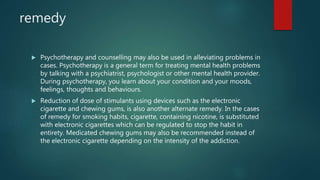 remedy
 Psychotherapy and counselling may also be used in alleviating problems in
cases. Psychotherapy is a general term for treating mental health problems
by talking with a psychiatrist, psychologist or other mental health provider.
During psychotherapy, you learn about your condition and your moods,
feelings, thoughts and behaviours.
 Reduction of dose of stimulants using devices such as the electronic
cigarette and chewing gums, is also another alternate remedy. In the cases
of remedy for smoking habits, cigarette, containing nicotine, is substituted
with electronic cigarettes which can be regulated to stop the habit in
entirety. Medicated chewing gums may also be recommended instead of
the electronic cigarette depending on the intensity of the addiction.
 