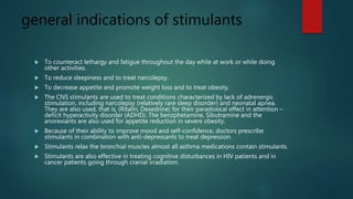 general indications of stimulants
 To counteract lethargy and fatigue throughout the day while at work or while doing
other activities.
 To reduce sleepiness and to treat narcolepsy.
 To decrease appetite and promote weight loss and to treat obesity.
 The CNS stimulants are used to treat conditions characterized by lack of adrenergic
stimulation, including narcolepsy (relatively rare sleep disorder) and neonatal apnea.
They are also used, that is, (Ritalin, Dexedrine) for their paradoxical effect in attention –
deficit hyperactivity disorder (ADHD). The benzphetamine, Sibutramine and the
anorexiants are also used for appetite reduction in severe obesity.
 Because of their ability to improve mood and self-confidence, doctors prescribe
stimulants in combination with anti-depressants to treat depression.
 Stimulants relax the bronchial muscles almost all asthma medications contain stimulants.
 Stimulants are also effective in treating cognitive disturbances in HIV patients and in
cancer patients going through cranial irradiation.
 