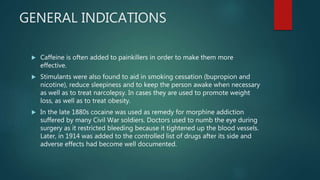 GENERAL INDICATIONS
 Caffeine is often added to painkillers in order to make them more
effective.
 Stimulants were also found to aid in smoking cessation (bupropion and
nicotine), reduce sleepiness and to keep the person awake when necessary
as well as to treat narcolepsy. In cases they are used to promote weight
loss, as well as to treat obesity.
 In the late 1880s cocaine was used as remedy for morphine addiction
suffered by many Civil War soldiers. Doctors used to numb the eye during
surgery as it restricted bleeding because it tightened up the blood vessels.
Later, in 1914 was added to the controlled list of drugs after its side and
adverse effects had become well documented.
 