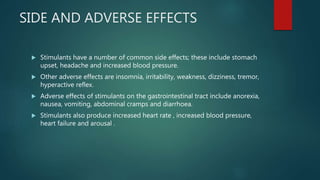 SIDE AND ADVERSE EFFECTS
 Stimulants have a number of common side effects; these include stomach
upset, headache and increased blood pressure.
 Other adverse effects are insomnia, irritability, weakness, dizziness, tremor,
hyperactive reflex.
 Adverse effects of stimulants on the gastrointestinal tract include anorexia,
nausea, vomiting, abdominal cramps and diarrhoea.
 Stimulants also produce increased heart rate , increased blood pressure,
heart failure and arousal .
 