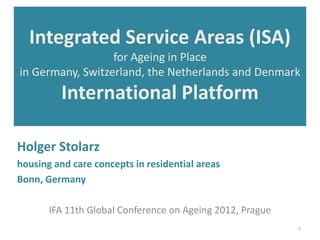Integrated Service Areas (ISA)
                  for Ageing in Place
in Germany, Switzerland, the Netherlands and Denmark
          International Platform

Holger Stolarz
housing and care concepts in residential areas
Bonn, Germany

       IFA 11th Global Conference on Ageing 2012, Prague
                                                           1
 