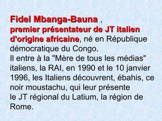 Fidel Mbanga-BaunaFidel Mbanga-Bauna ,
premier présentateur de JT italienpremier présentateur de JT italien
d'origine africained'origine africaine, né en République
démocratique du Congo.
Il entre à la "Mère de tous les médias"
italiens, la RAI, en 1990 et le 10 janvier
1996, les Italiens découvrent, ébahis, ce
noir moustachu, qui leur présente
le JT régional du Latium, la région de
Rome.
 