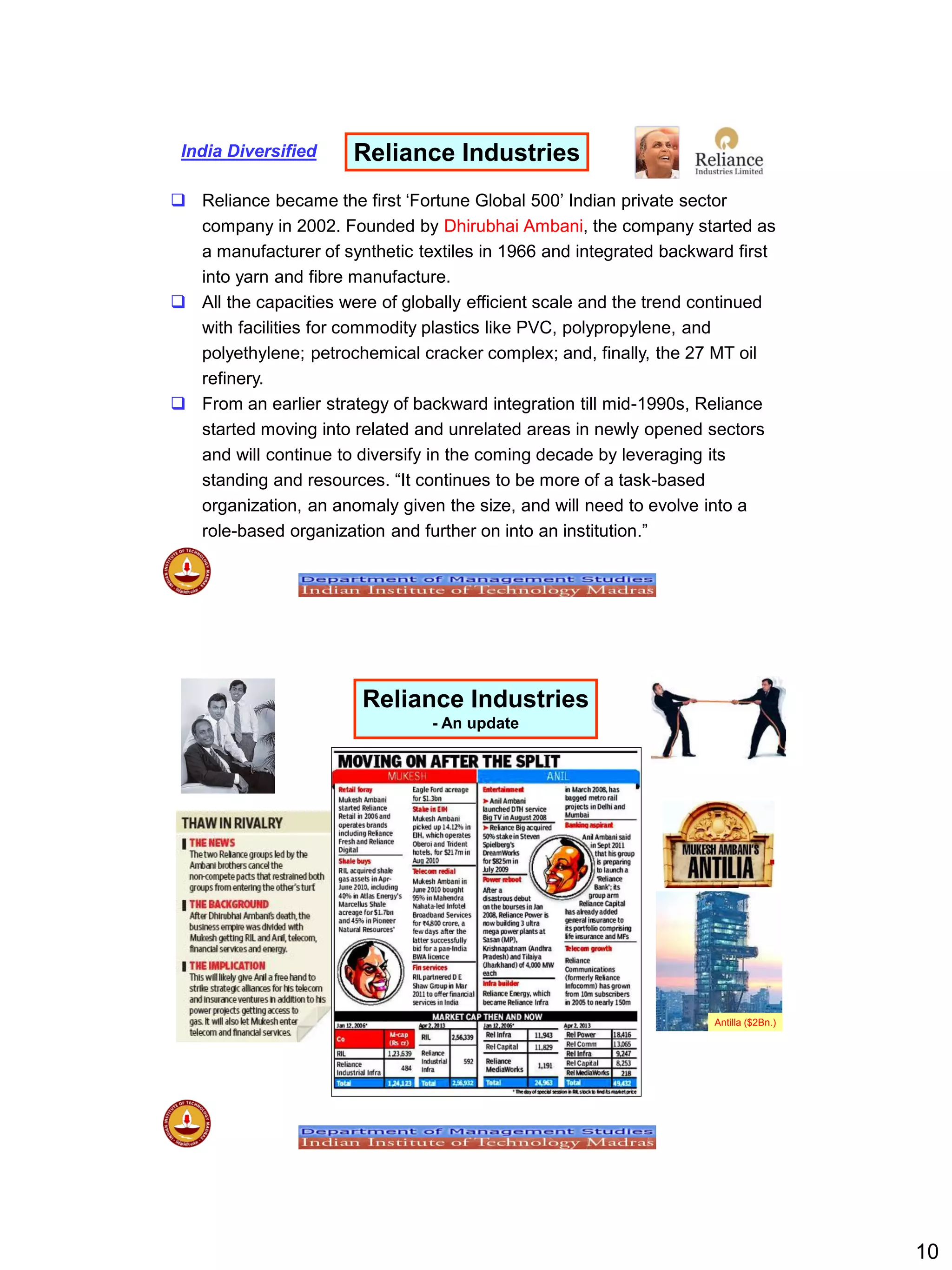 10
 Reliance became the first „Fortune Global 500‟ Indian private sector
company in 2002. Founded by Dhirubhai Ambani, the company started as
a manufacturer of synthetic textiles in 1966 and integrated backward first
into yarn and fibre manufacture.
 All the capacities were of globally efficient scale and the trend continued
with facilities for commodity plastics like PVC, polypropylene, and
polyethylene; petrochemical cracker complex; and, finally, the 27 MT oil
refinery.
 From an earlier strategy of backward integration till mid-1990s, Reliance
started moving into related and unrelated areas in newly opened sectors
and will continue to diversify in the coming decade by leveraging its
standing and resources. “It continues to be more of a task-based
organization, an anomaly given the size, and will need to evolve into a
role-based organization and further on into an institution.”
Reliance IndustriesIndia Diversified
Reliance Industries
- An update
Antilla ($2Bn.)
 
