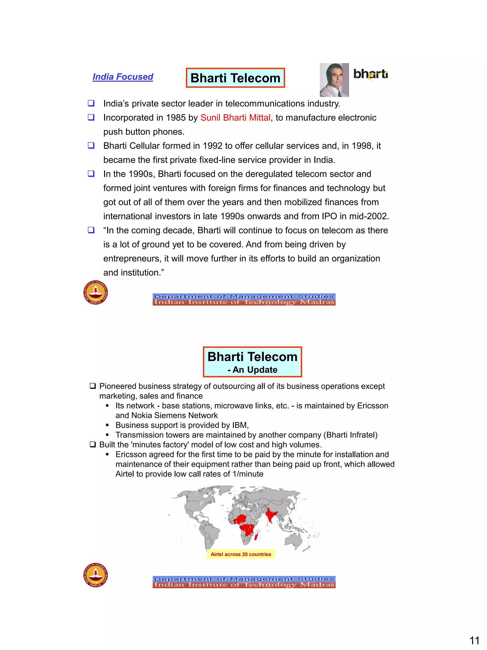 11
 India‟s private sector leader in telecommunications industry.
 Incorporated in 1985 by Sunil Bharti Mittal, to manufacture electronic
push button phones.
 Bharti Cellular formed in 1992 to offer cellular services and, in 1998, it
became the first private fixed-line service provider in India.
 In the 1990s, Bharti focused on the deregulated telecom sector and
formed joint ventures with foreign firms for finances and technology but
got out of all of them over the years and then mobilized finances from
international investors in late 1990s onwards and from IPO in mid-2002.
 “In the coming decade, Bharti will continue to focus on telecom as there
is a lot of ground yet to be covered. And from being driven by
entrepreneurs, it will move further in its efforts to build an organization
and institution.”
Bharti TelecomIndia Focused
Bharti Telecom
- An Update
Airtel across 20 countries
 Pioneered business strategy of outsourcing all of its business operations except
marketing, sales and finance
 Its network - base stations, microwave links, etc. - is maintained by Ericsson
and Nokia Siemens Network
 Business support is provided by IBM,
 Transmission towers are maintained by another company (Bharti Infratel)
 Built the 'minutes factory' model of low cost and high volumes.
 Ericsson agreed for the first time to be paid by the minute for installation and
maintenance of their equipment rather than being paid up front, which allowed
Airtel to provide low call rates of 1/minute
 