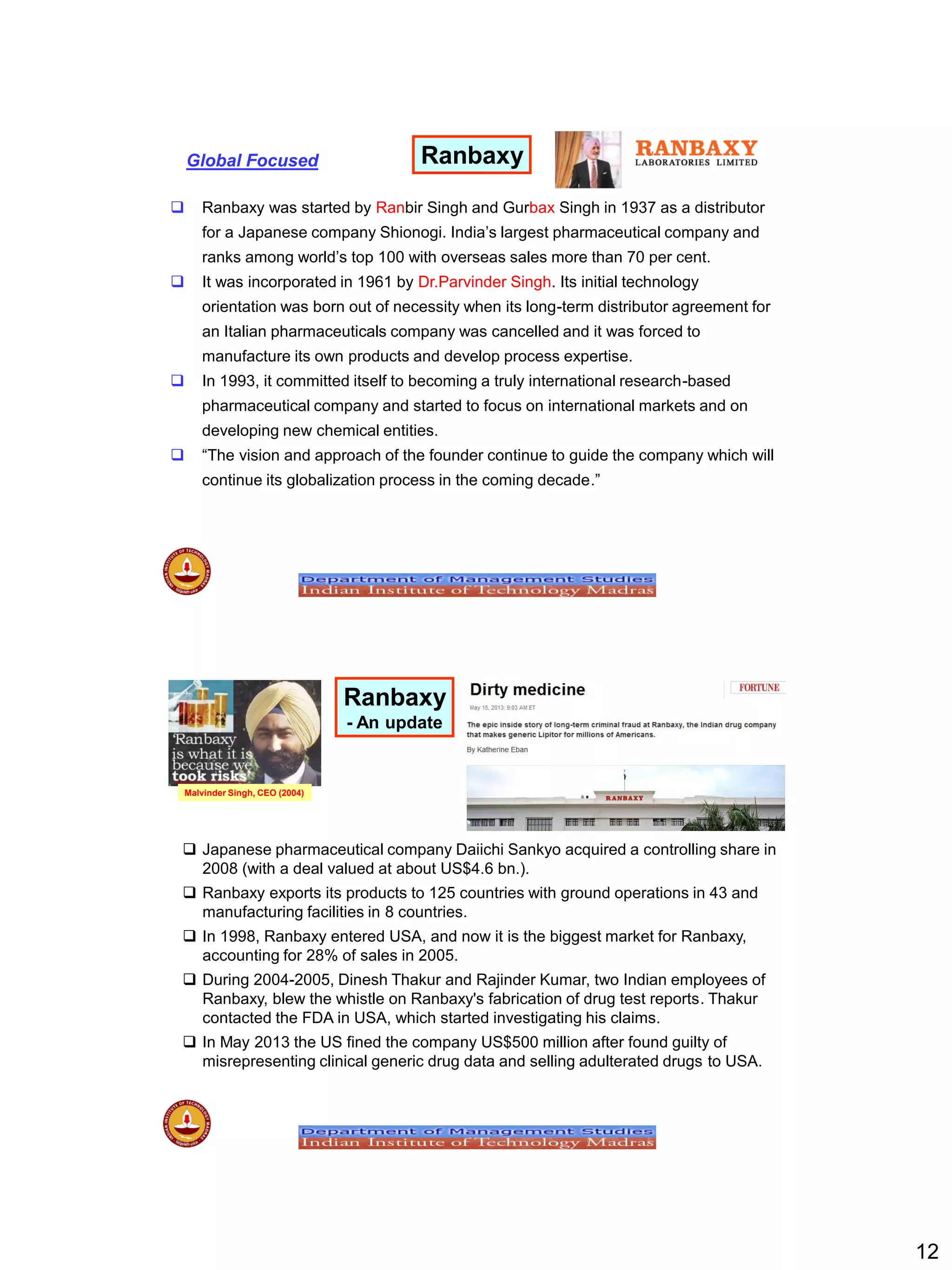 12
 Ranbaxy was started by Ranbir Singh and Gurbax Singh in 1937 as a distributor
for a Japanese company Shionogi. India‟s largest pharmaceutical company and
ranks among world‟s top 100 with overseas sales more than 70 per cent.
 It was incorporated in 1961 by Dr.Parvinder Singh. Its initial technology
orientation was born out of necessity when its long-term distributor agreement for
an Italian pharmaceuticals company was cancelled and it was forced to
manufacture its own products and develop process expertise.
 In 1993, it committed itself to becoming a truly international research-based
pharmaceutical company and started to focus on international markets and on
developing new chemical entities.
 “The vision and approach of the founder continue to guide the company which will
continue its globalization process in the coming decade.”
RanbaxyGlobal Focused
Ranbaxy
- An update
 Japanese pharmaceutical company Daiichi Sankyo acquired a controlling share in
2008 (with a deal valued at about US$4.6 bn.).
 Ranbaxy exports its products to 125 countries with ground operations in 43 and
manufacturing facilities in 8 countries.
 In 1998, Ranbaxy entered USA, and now it is the biggest market for Ranbaxy,
accounting for 28% of sales in 2005.
 During 2004-2005, Dinesh Thakur and Rajinder Kumar, two Indian employees of
Ranbaxy, blew the whistle on Ranbaxy's fabrication of drug test reports. Thakur
contacted the FDA in USA, which started investigating his claims.
 In May 2013 the US fined the company US$500 million after found guilty of
misrepresenting clinical generic drug data and selling adulterated drugs to USA.
Malvinder Singh, CEO (2004)
 