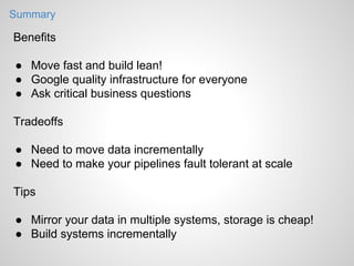 Summary

Benefits
● Move fast and build lean!
● Google quality infrastructure for everyone
● Ask critical business questions
Tradeoffs
● Need to move data incrementally
● Need to make your pipelines fault tolerant at scale
Tips
● Mirror your data in multiple systems, storage is cheap!
● Build systems incrementally

 