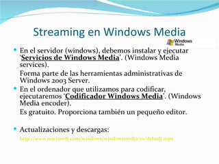 Streaming en Windows Media
 En el servidor (windows), debemos instalar y ejecutar
  ‘Servicios de Windows Media’. (Windows Media
  services).
  Forma parte de las herramientas administrativas de
  Windows 2003 Server.
 En el ordenador que utilizamos para codificar,
  ejecutaremos ‘Codificador Windows Media’. (Windows
  Media encoder).
  Es gratuito. Proporciona también un pequeño editor.

 Actualizaciones y descargas:
  http://www.microsoft.com/windows/windowsmedia/es/default.aspx
 