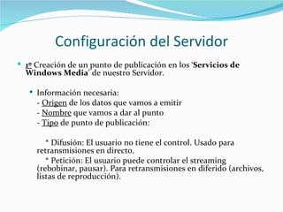 Configuración del Servidor
 1º Creación de un punto de publicación en los ‘Servicios de
  Windows Media’ de nuestro Servidor.

    Información necesaria:
     - Origen de los datos que vamos a emitir
     - Nombre que vamos a dar al punto
     - Tipo de punto de publicación:

        * Difusión: El usuario no tiene el control. Usado para
     retransmisiones en directo.
        * Petición: El usuario puede controlar el streaming
     (rebobinar, pausar). Para retransmisiones en diferido (archivos,
     listas de reproducción).
 