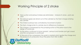 Working Principle of 2 stroke
 Here suction and exhaust strokes are eliminated . Instead of valves , ports are
used
 The exhaust gases are driven out of the cylinder by the fresh charge entering
the cylinder
 The intake & exhaust are controlled by movement of piston
 The fresh charge enter to cylinder due to difference of pressure
 The charge is compressed by the pumping action of the piston due to the
design of crankcase
 As the piston continues to move upward , exhaust and transfer port get closed
and the compression is continued
 In the end of the compression the spark is created which ignites the charge and
the products of combustion thrust the piston from TDC to BDC
 