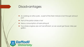 Disadvantages
 As working on otto-cycle , a part of the fresh mixture is lost through exhaust
port
 Part of the piston stroke is lost
 Heavy consumption of lubricating oil
 Two-stroke engines are not fuel efficient, so we would get fewer miles per
gallon.
 