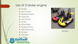 Use of 2-stroke engine
 Dirt Bike
 Lawn mowers
 Outboard engines
 Chain saws
 Line Trimmers
 Jet Skis
 Snowmobiles
 Model Air Planes
 Light Motorcycles
 Go Karts
 Ultra lights
 Scooters
Go-Karts
 