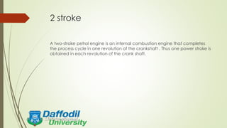 2 stroke
A two-stroke petrol engine is an internal combustion engine that completes
the process cycle in one revolution of the crankshaft . Thus one power stroke is
obtained in each revolution of the crank shaft.
 