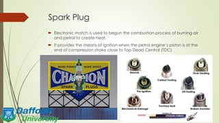 Spark Plug
 Electronic match is used to begun the combustion process of burning air
and petrol to create heat.
 It provides the means of ignition when the petrol engine’s piston is at the
end of compression stroke close to Top Dead Central (TDC)
 