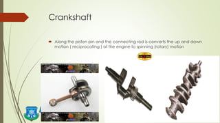Crankshaft
 Along the piston pin and the connecting rod is converts the up and down
motion ( reciprocating ) of the engine to spinning (rotary) motion
 