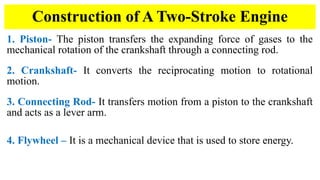 1. Piston- The piston transfers the expanding force of gases to the
mechanical rotation of the crankshaft through a connecting rod.
2. Crankshaft- It converts the reciprocating motion to rotational
motion.
3. Connecting Rod- It transfers motion from a piston to the crankshaft
and acts as a lever arm.
4. Flywheel – It is a mechanical device that is used to store energy.
Construction of A Two-Stroke Engine
 