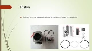 Piston
 A sliding plug that harness the force of the burning gases in the cylinder
 