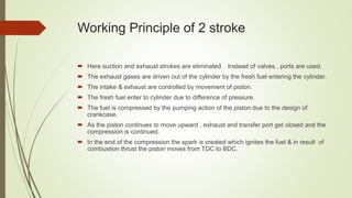 Working Principle of 2 stroke
 Here suction and exhaust strokes are eliminated . Instead of valves , ports are used.
 The exhaust gases are driven out of the cylinder by the fresh fuel entering the cylinder.
 The intake & exhaust are controlled by movement of piston.
 The fresh fuel enter to cylinder due to difference of pressure.
 The fuel is compressed by the pumping action of the piston due to the design of
crankcase.
 As the piston continues to move upward , exhaust and transfer port get closed and the
compression is continued.
 In the end of the compression the spark is created which ignites the fuel & in result of
combustion thrust the piston moves from TDC to BDC.
 