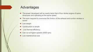 Advantages
 The power developed will be nearly twice that of four stroke engine of same
dimension and operating at the same speed
 The work required to overcome the friction of the exhaust and suction strokes is
saved
 Low weight
 Construction is simple
 Low thermal efficiency.
 Can run at higher speeds (5000 rpm)
 Low maintenance cost
 