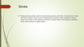 Stroke
 Reciprocating motion used in reciprocating engines and other mechanisms is back
and fourth motion .Each cycle of reciprocation consists of two opposite motions ,
there is a motion in one direction and then a motion back in the opposite direction .
Each of this motion is called stroke.
 