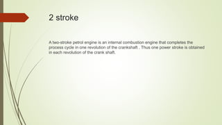 2 stroke
A two-stroke petrol engine is an internal combustion engine that completes the
process cycle in one revolution of the crankshaft . Thus one power stroke is obtained
in each revolution of the crank shaft.
 