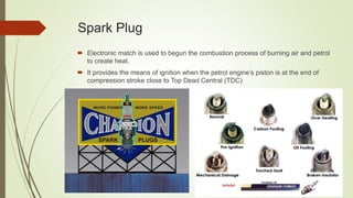 Spark Plug
 Electronic match is used to begun the combustion process of burning air and petrol
to create heat.
 It provides the means of ignition when the petrol engine’s piston is at the end of
compression stroke close to Top Dead Central (TDC)
 