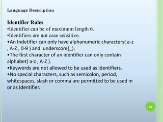Language Description
Identifier Rules
•Identifier can be of maximum length 6.
•Identifiers are not case sensitive.
•An Indetifier can only have alphanumeric characters( a-z
, A-Z , 0-9 ) and underscore(_).
•The first character of an identifier can only contain
alphabet( a-z , A-Z ).
•Keywords are not allowed to be used as Identifiers.
•No special characters, such as semicolon, period,
whitespaces, slash or comma are permitted to be used in
or as Identifier.
12
 