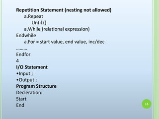 Repetition Statement (nesting not allowed)
a.Repeat
Until ()
a.While (relational expression)
Endwhile
a.For = start value, end value, inc/dec
………
Endfor
4
I/O Statement
•Input ;
•Output ;
Program Structure
Decleration:
Start
End 15
 