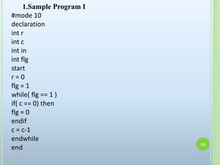 1.Sample Program I
#mode 10
declaration
int r
int c
int in
int flg
start
r = 0
flg = 1
while( flg == 1 )
if( c == 0) then
flg = 0
endif
c = c-1
endwhile
end
16
 