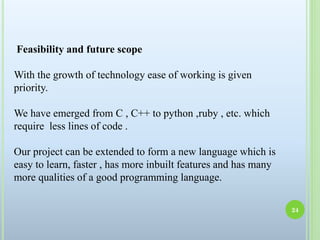Feasibility and future scope
With the growth of technology ease of working is given
priority.
We have emerged from C , C++ to python ,ruby , etc. which
require less lines of code .
Our project can be extended to form a new language which is
easy to learn, faster , has more inbuilt features and has many
more qualities of a good programming language.
24
 