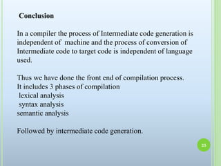 Conclusion
In a compiler the process of Intermediate code generation is
independent of machine and the process of conversion of
Intermediate code to target code is independent of language
used.
Thus we have done the front end of compilation process.
It includes 3 phases of compilation
lexical analysis
syntax analysis
semantic analysis
Followed by intermediate code generation.
25
 