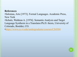 References
•Salomaa, Arto [1973]. Formal Languages. Academic Press,
New York
•Schulz, Waldean A. [1976]. Semantic Analysis and Target
Language Synthesis in a Translator.Ph.D. thesis, University of
Colorado, Boulder, CO.
•https://www.cs.vt.edu/undergraduate/courses/CS4304
26
 