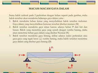 MACAM-MACAM GAYA DALAM 
Suatu balok terletak pada 2 perletakan dengan beban seperti pada gambar, maka 
balok tersebut akan menderita beberapa gaya dalam yaitu : 
1. Balok menderita beban lentur yang menyebabkan balok tersebut melentur. 
Gaya dalam yang menyebabkan lenturan tersebut disebut momen (M) 
2. Balok tersebut menderita gaya tekan karena adanya beban P dari kiri dan 
kanan. Balok yang menerima gaya yang searah dengan sumbu batang, maka 
akan menerima beban gaya dalam yang disebut Normal (N) 
3. Balok tersebut menderita gaya lintang, akibat adanya reaksi perletakan atau 
gaya-gaya yang tegak lurus ( ) sumbu batang, maka balok tersebut menerima 
gaya dalam yang disebut gaya lintang (D) 
P 
P1 
P 
A B 
RA RB 
 