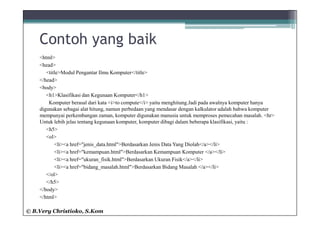 Contoh yang baik
    <html>
    <head>
       <title>Modul Pengantar Ilmu Komputer</title>
    </head>
    <body>
       <h1>Klasifikasi dan Kegunaan Komputer</h1>
        Komputer berasal dari kata <i>to compute</i> yaitu menghitung.Jadi pada awalnya komputer hanya
    digunakan sebagai alat hitung, namun perbedaan yang mendasar dengan kalkulator adalah bahwa komputer
    mempunyai perkembangan zaman, komputer digunakan manusia untuk memproses pemecahan masalah. <hr>
    Untuk lebih jelas tentang kegunaan komputer, komputer dibagi dalam beberapa klasifikasi, yaitu :
       <h5>
       <ol>
           <li><a href="jenis_data.html">Berdasarkan Jenis Data Yang Diolah</a></li>
           <li><a href="kemampuan.html">Berdasarkan Kemampuan Komputer </a></li>
           <li><a href="ukuran_fisik.html">Berdasarkan Ukuran Fisik</a></li>
           <li><a href="bidang_masalah.html">Berdasarkan Bidang Masalah </a></li>
       </ol>
       </h5>
    </body>
    </html>

© B.Very Christioko, S.Kom
 