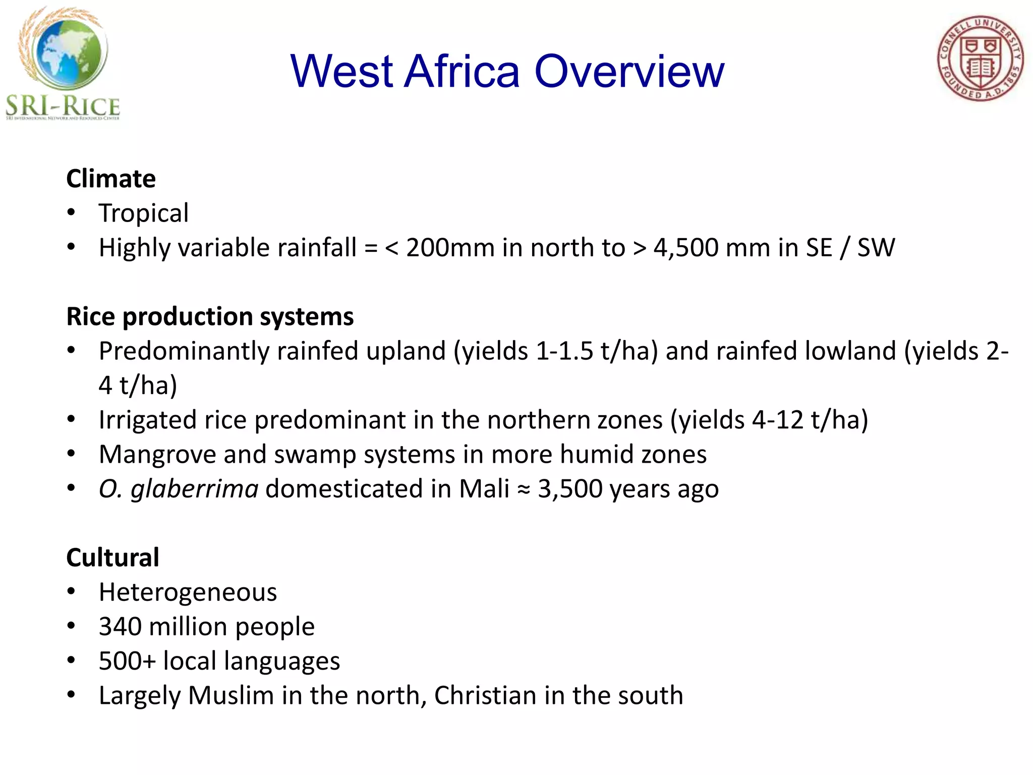 Climate
• Tropical
• Highly variable rainfall = < 200mm in north to > 4,500 mm in SE / SW
Rice production systems
• Predominantly rainfed upland (yields 1-1.5 t/ha) and rainfed lowland (yields 2-
4 t/ha)
• Irrigated rice predominant in the northern zones (yields 4-12 t/ha)
• Mangrove and swamp systems in more humid zones
• O. glaberrima domesticated in Mali ≈ 3,500 years ago
Cultural
• Heterogeneous
• 340 million people
• 500+ local languages
• Largely Muslim in the north, Christian in the south
West Africa Overview
 