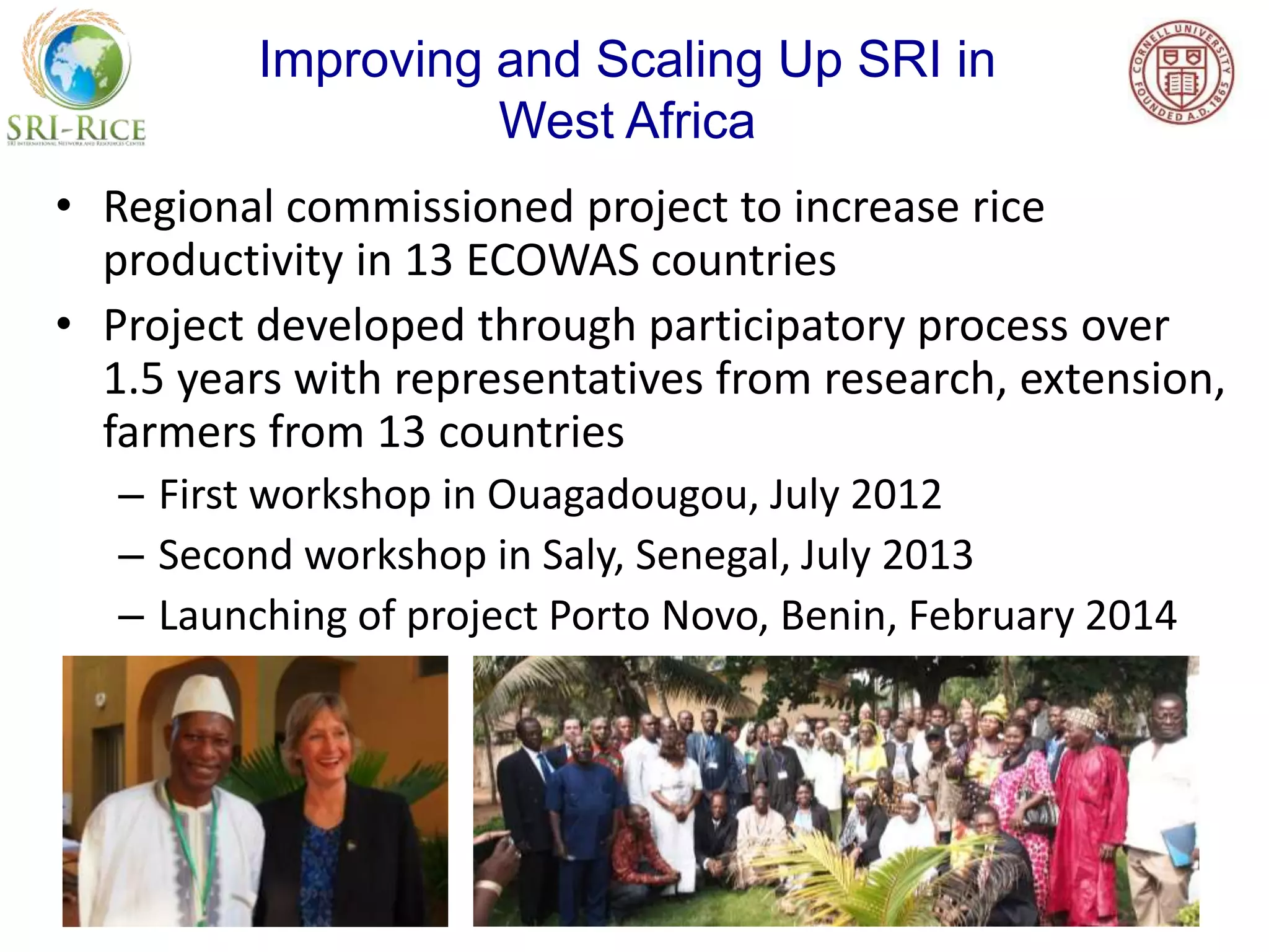 Improving and Scaling Up SRI in
West Africa
• Regional commissioned project to increase rice
productivity in 13 ECOWAS countries
• Project developed through participatory process over
1.5 years with representatives from research, extension,
farmers from 13 countries
– First workshop in Ouagadougou, July 2012
– Second workshop in Saly, Senegal, July 2013
– Launching of project Porto Novo, Benin, February 2014
 