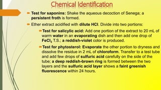  Test for saponins: Shake the aqueous decoction of Senega; a
persistent froth is formed.
 Ether extract acidified with dilute HCl. Divide into two portions:
Test for salicylic acid: Add one portion of the extract to 20 mL of
warm water in an evaporating dish and then add one drop of
FeCl3 T.S.; a reddish-violet color is produced.
Test for phytosterol: Evaporate the other portion to dryness and
dissolve the residue in 2 mL of chloroform. Transfer to a test tube
and add few drops of sulfuric acid carefully on the side of the
tube; a deep reddish-brown ring is formed between the two
layers and the sulfuric acid layer shows a faint greenish
fluorescence within 24 hours.
 